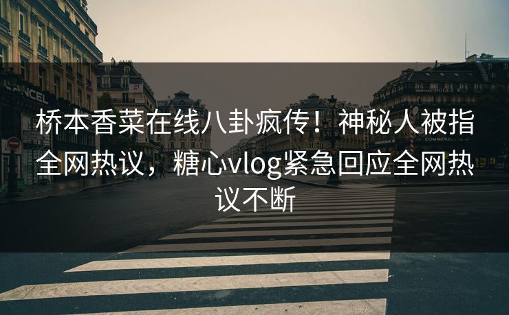 桥本香菜在线八卦疯传！神秘人被指全网热议，糖心vlog紧急回应全网热议不断