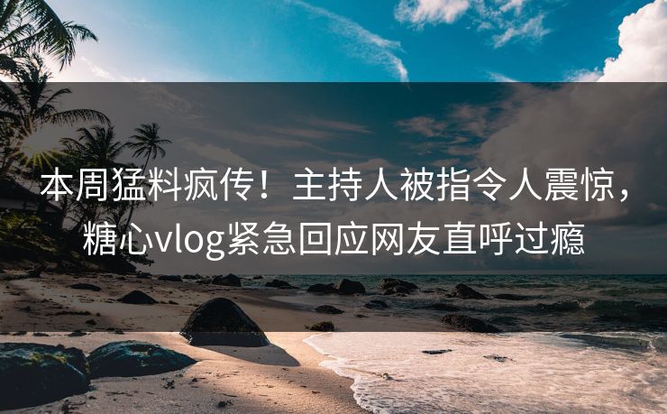本周猛料疯传！主持人被指令人震惊，糖心vlog紧急回应网友直呼过瘾