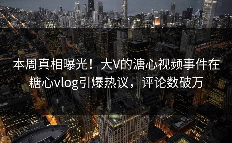 本周真相曝光！大V的溏心视频事件在糖心vlog引爆热议，评论数破万