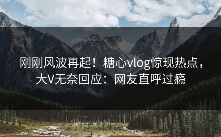 刚刚风波再起！糖心vlog惊现热点，大V无奈回应：网友直呼过瘾