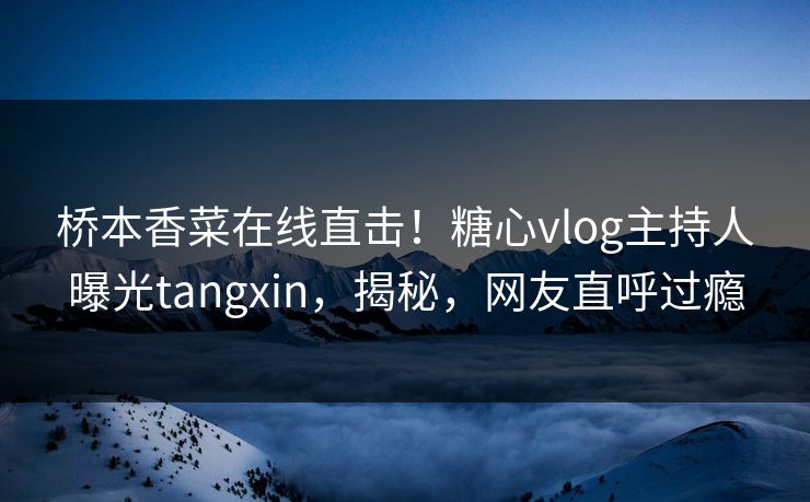 桥本香菜在线直击！糖心vlog主持人曝光tangxin，揭秘，网友直呼过瘾