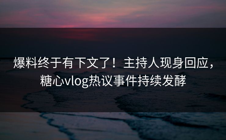 爆料终于有下文了！主持人现身回应，糖心vlog热议事件持续发酵