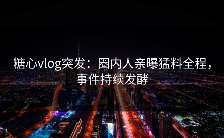 糖心vlog突发：圈内人亲曝猛料全程，事件持续发酵