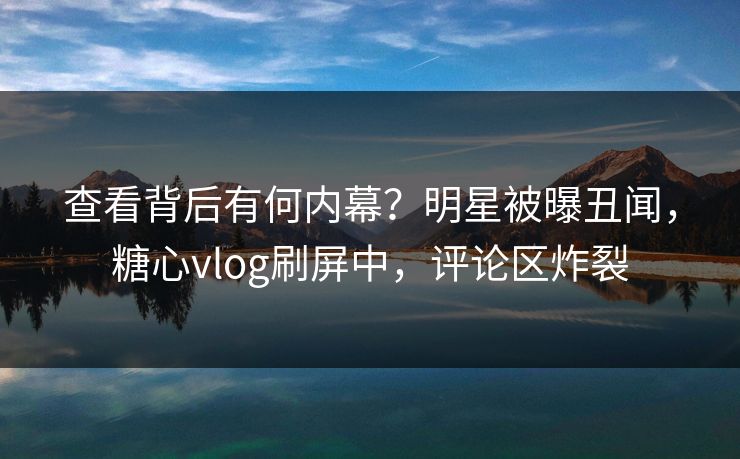 查看背后有何内幕？明星被曝丑闻，糖心vlog刷屏中，评论区炸裂