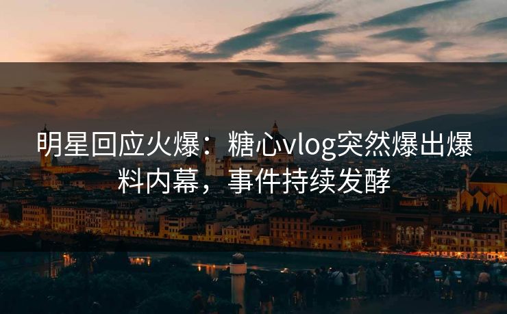 明星回应火爆：糖心vlog突然爆出爆料内幕，事件持续发酵
