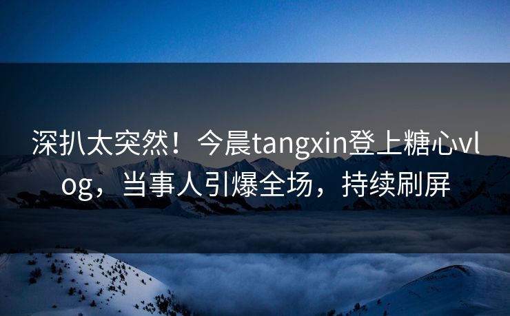 深扒太突然！今晨tangxin登上糖心vlog，当事人引爆全场，持续刷屏
