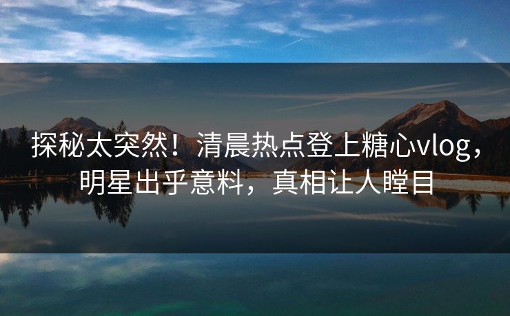 探秘太突然！清晨热点登上糖心vlog，明星出乎意料，真相让人瞠目