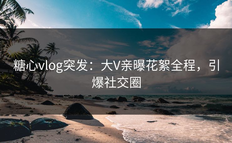 糖心vlog突发：大V亲曝花絮全程，引爆社交圈