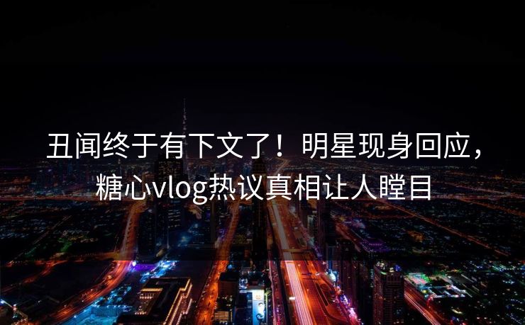 丑闻终于有下文了！明星现身回应，糖心vlog热议真相让人瞠目