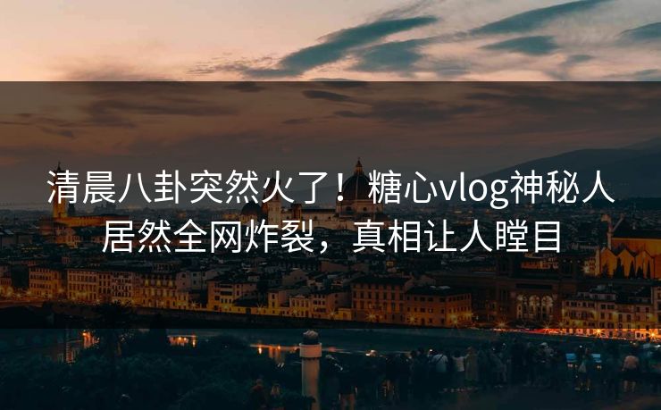 清晨八卦突然火了！糖心vlog神秘人居然全网炸裂，真相让人瞠目
