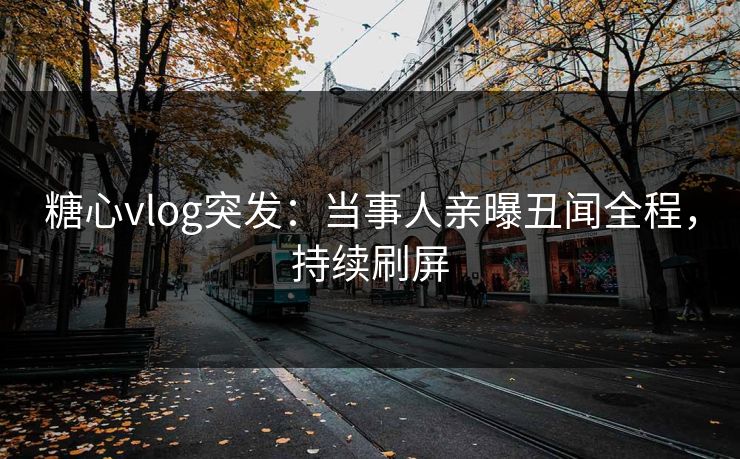 糖心vlog突发：当事人亲曝丑闻全程，持续刷屏