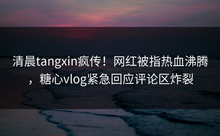 清晨tangxin疯传！网红被指热血沸腾，糖心vlog紧急回应评论区炸裂