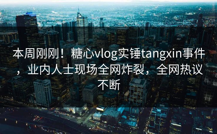 本周刚刚！糖心vlog实锤tangxin事件，业内人士现场全网炸裂，全网热议不断