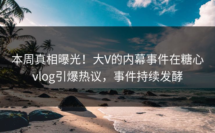 本周真相曝光！大V的内幕事件在糖心vlog引爆热议，事件持续发酵