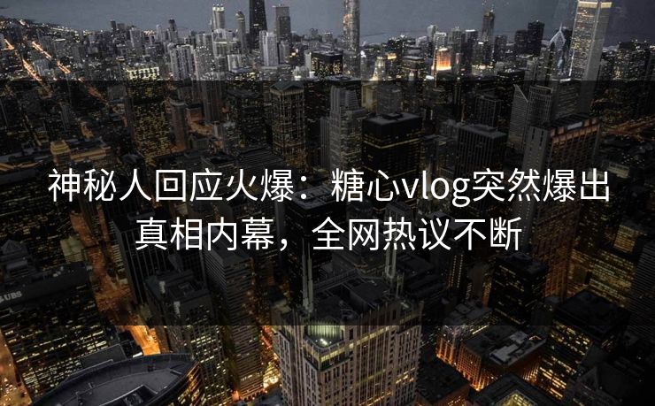 神秘人回应火爆：糖心vlog突然爆出真相内幕，全网热议不断
