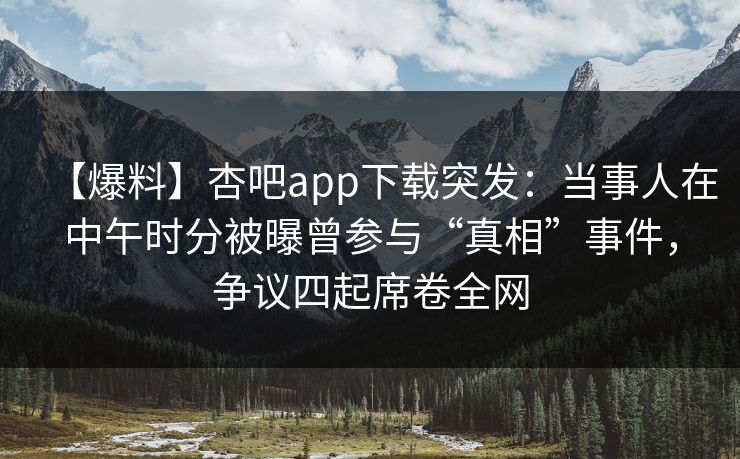 【爆料】杏吧app下载突发：当事人在中午时分被曝曾参与“真相”事件，争议四起席卷全网