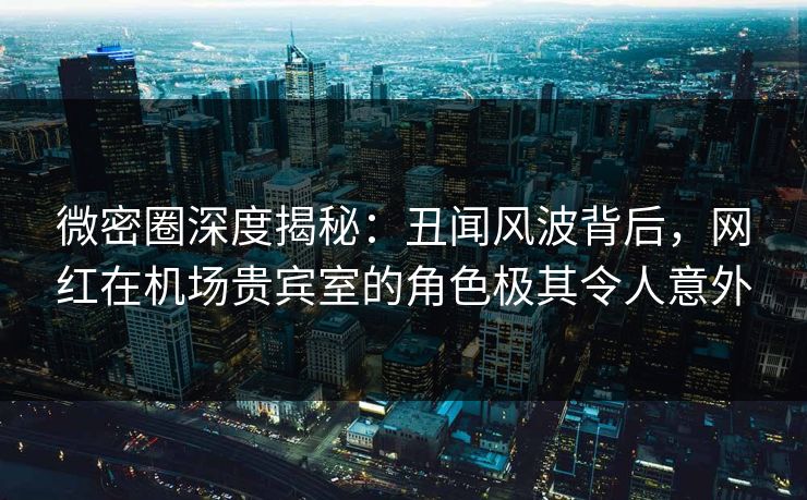 微密圈深度揭秘：丑闻风波背后，网红在机场贵宾室的角色极其令人意外
