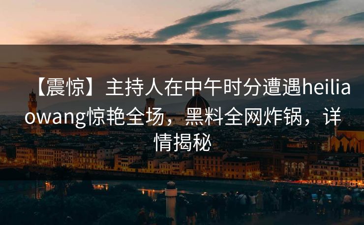 【震惊】主持人在中午时分遭遇heiliaowang惊艳全场，黑料全网炸锅，详情揭秘