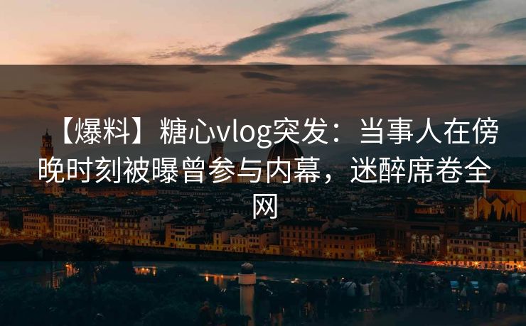 【爆料】糖心vlog突发：当事人在傍晚时刻被曝曾参与内幕，迷醉席卷全网