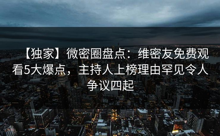 【独家】微密圈盘点：维密友免费观看5大爆点，主持人上榜理由罕见令人争议四起
