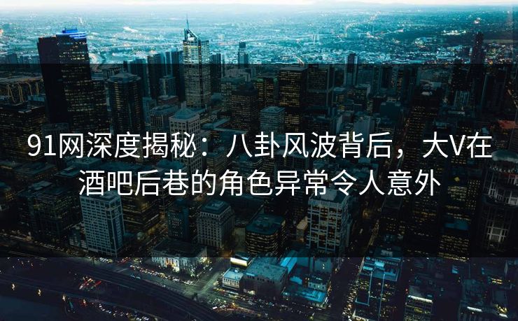 91网深度揭秘：八卦风波背后，大V在酒吧后巷的角色异常令人意外