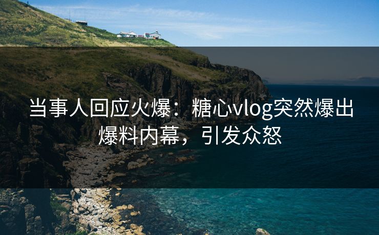当事人回应火爆：糖心vlog突然爆出爆料内幕，引发众怒