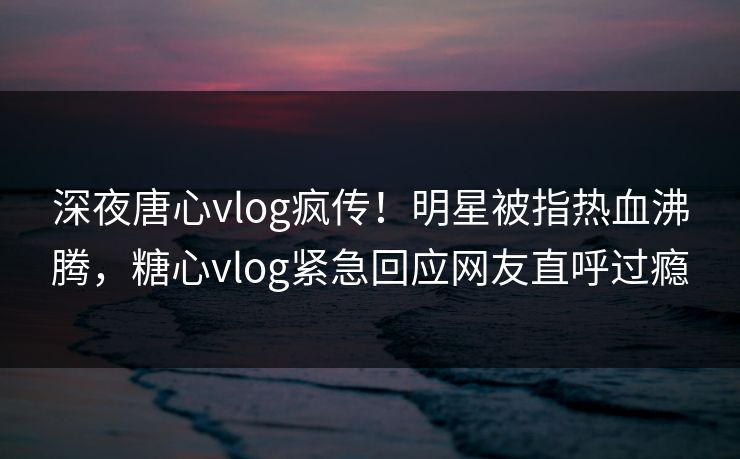 深夜唐心vlog疯传！明星被指热血沸腾，糖心vlog紧急回应网友直呼过瘾