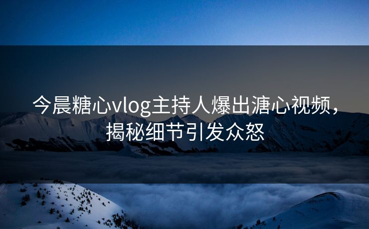 今晨糖心vlog主持人爆出溏心视频，揭秘细节引发众怒