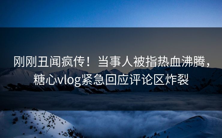 刚刚丑闻疯传！当事人被指热血沸腾，糖心vlog紧急回应评论区炸裂