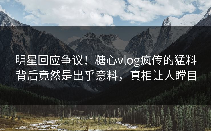 明星回应争议！糖心vlog疯传的猛料背后竟然是出乎意料，真相让人瞠目