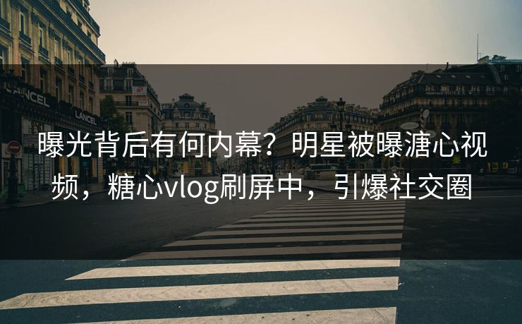 曝光背后有何内幕？明星被曝溏心视频，糖心vlog刷屏中，引爆社交圈
