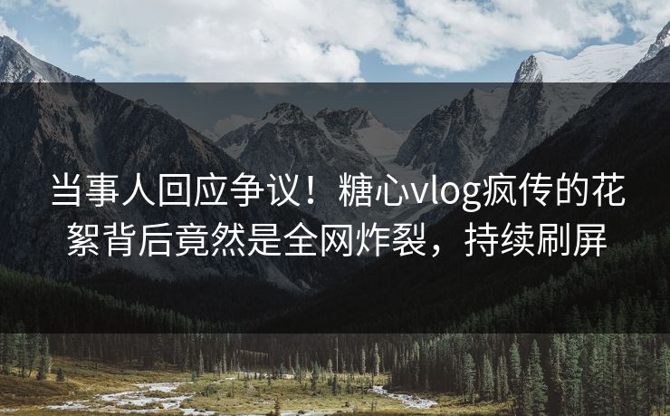 当事人回应争议！糖心vlog疯传的花絮背后竟然是全网炸裂，持续刷屏