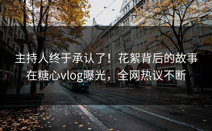 主持人终于承认了！花絮背后的故事在糖心vlog曝光，全网热议不断