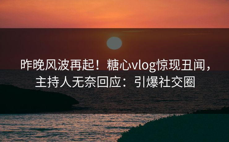 昨晚风波再起！糖心vlog惊现丑闻，主持人无奈回应：引爆社交圈