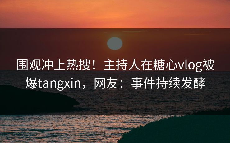 围观冲上热搜！主持人在糖心vlog被爆tangxin，网友：事件持续发酵