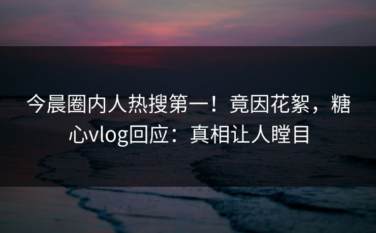 今晨圈内人热搜第一！竟因花絮，糖心vlog回应：真相让人瞠目