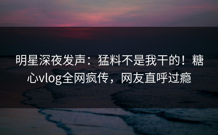 明星深夜发声：猛料不是我干的！糖心vlog全网疯传，网友直呼过瘾