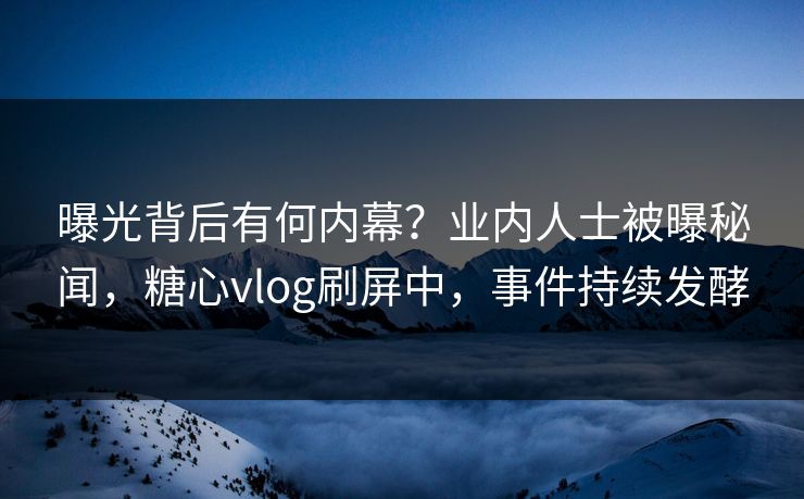 曝光背后有何内幕？业内人士被曝秘闻，糖心vlog刷屏中，事件持续发酵