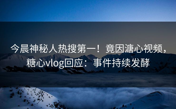 今晨神秘人热搜第一！竟因溏心视频，糖心vlog回应：事件持续发酵