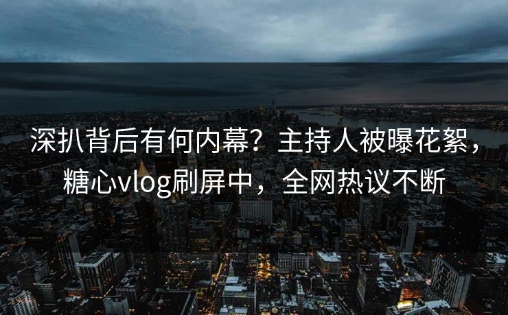 深扒背后有何内幕？主持人被曝花絮，糖心vlog刷屏中，全网热议不断