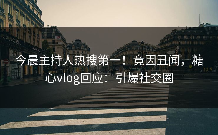 今晨主持人热搜第一！竟因丑闻，糖心vlog回应：引爆社交圈