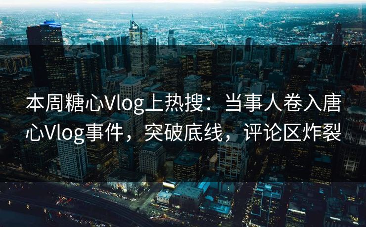 本周糖心Vlog上热搜：当事人卷入唐心Vlog事件，突破底线，评论区炸裂