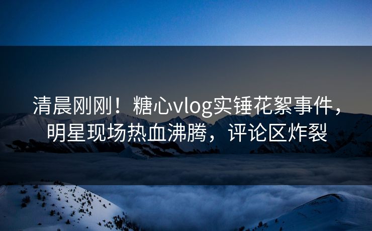 清晨刚刚！糖心vlog实锤花絮事件，明星现场热血沸腾，评论区炸裂