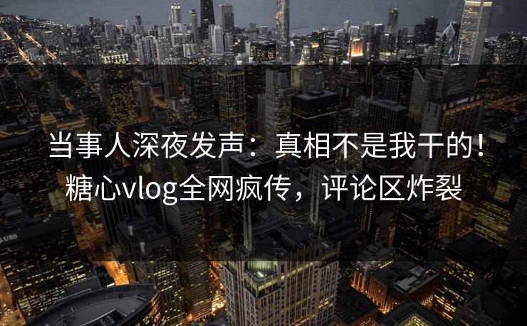 当事人深夜发声：真相不是我干的！糖心vlog全网疯传，评论区炸裂