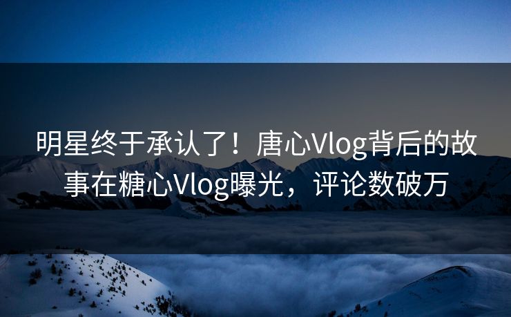 明星终于承认了！唐心Vlog背后的故事在糖心Vlog曝光，评论数破万