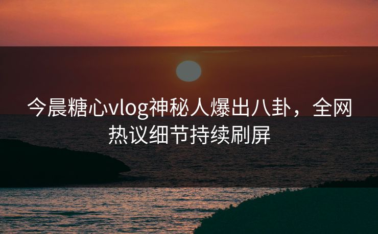 今晨糖心vlog神秘人爆出八卦，全网热议细节持续刷屏