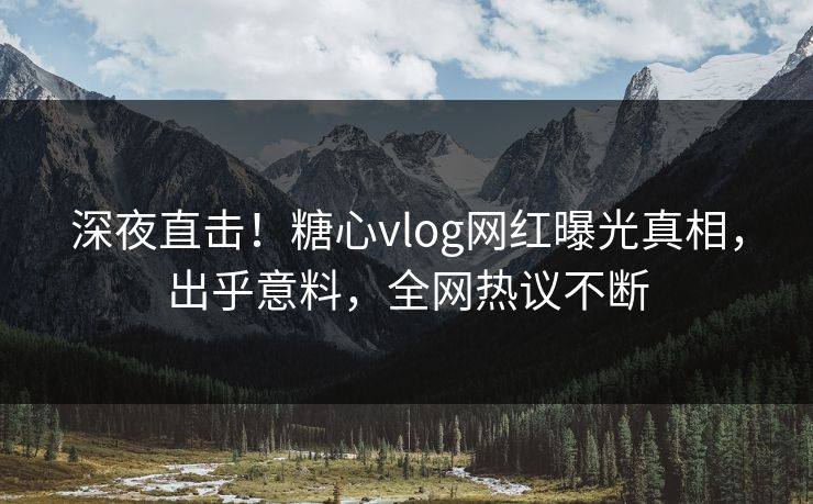 深夜直击！糖心vlog网红曝光真相，出乎意料，全网热议不断