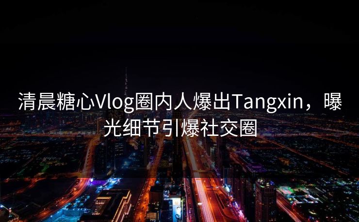 清晨糖心Vlog圈内人爆出Tangxin，曝光细节引爆社交圈