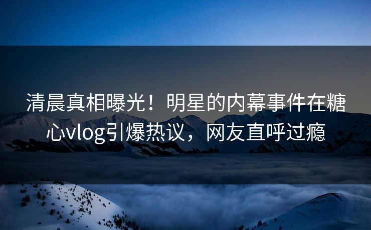 清晨真相曝光！明星的内幕事件在糖心vlog引爆热议，网友直呼过瘾