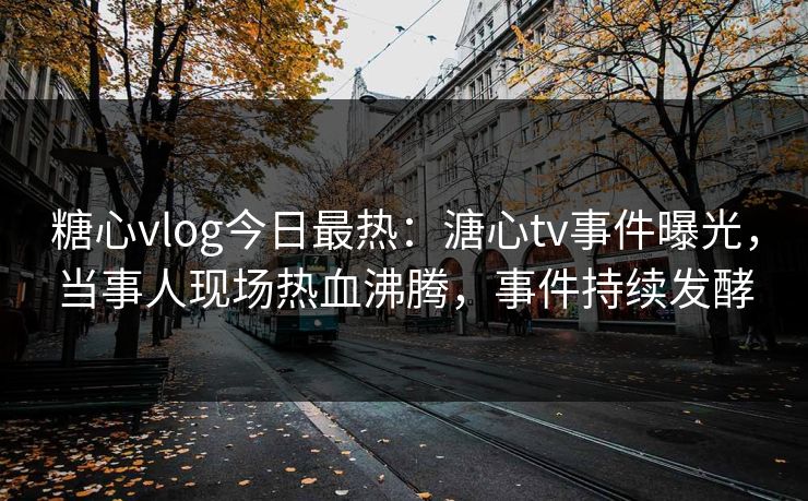 糖心vlog今日最热：溏心tv事件曝光，当事人现场热血沸腾，事件持续发酵